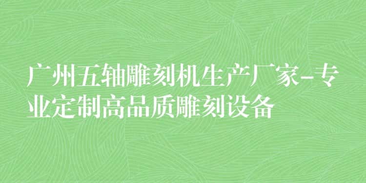 广州五轴雕刻机生产厂家-专业定制高品质雕刻设备