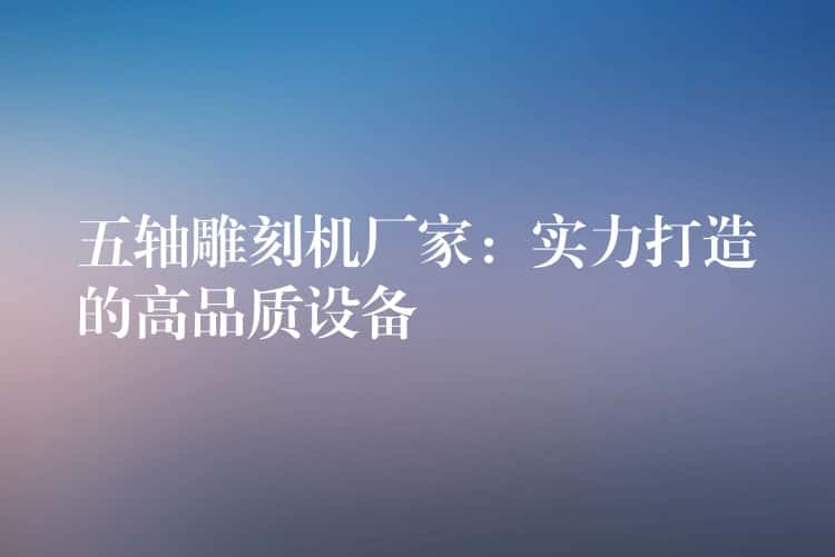 五轴雕刻机厂家：实力打造的高品质设备