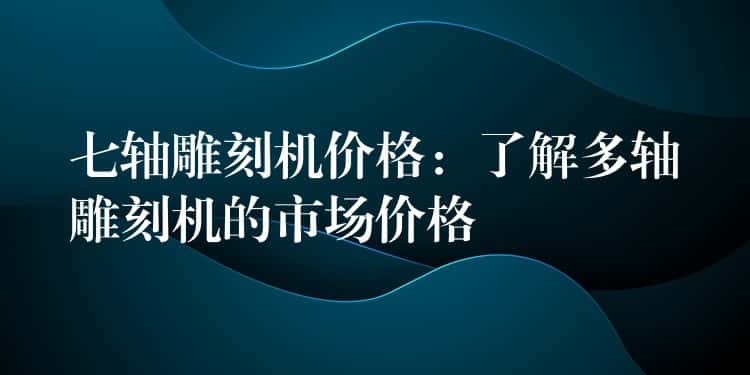 七轴雕刻机价格：了解多轴雕刻机的市场价格
