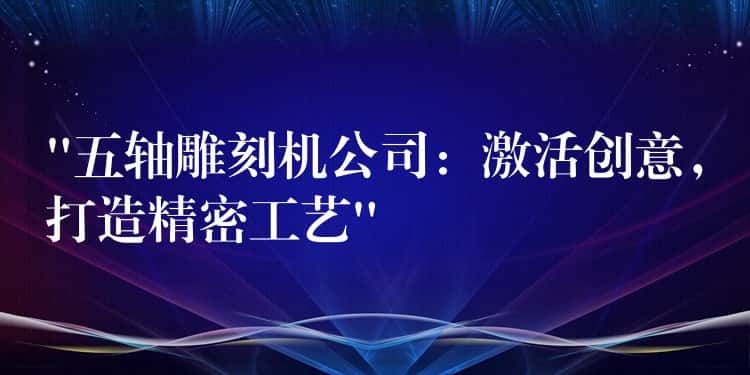 “五轴雕刻机公司：激活创意，打造精密工艺”