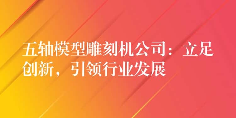 五轴模型雕刻机公司：立足创新，引领行业发展