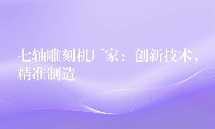 七轴雕刻机厂家：创新技术，精准制造