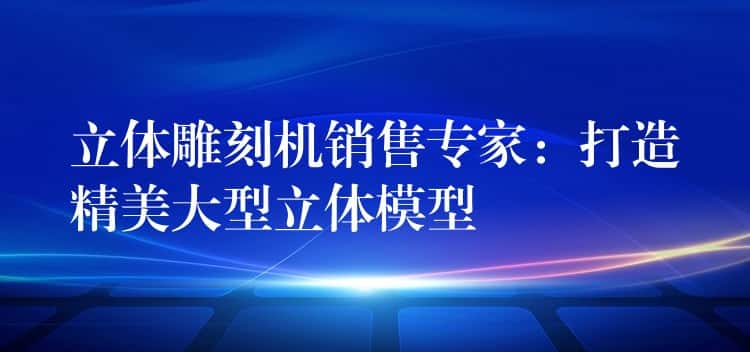 立体雕刻机销售专家：打造精美大型立体模型