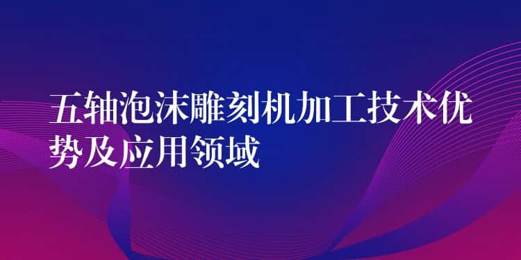 五轴泡沫雕刻机加工技术优势及应用领域 五轴泡沫雕刻机加工技术优势及应用领域
