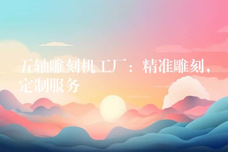 五轴雕刻机工厂：精准雕刻，定制服务