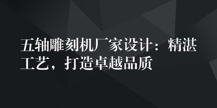 五轴雕刻机厂家设计：精湛工艺，打造卓越品质