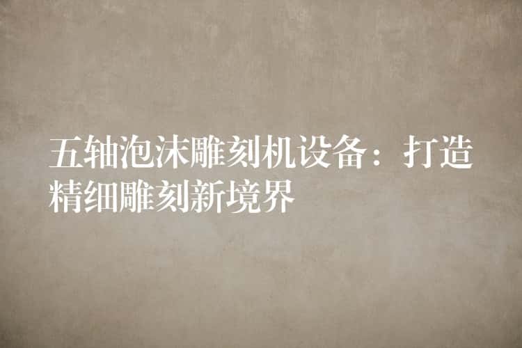 五轴泡沫雕刻机设备：打造精细雕刻新境界