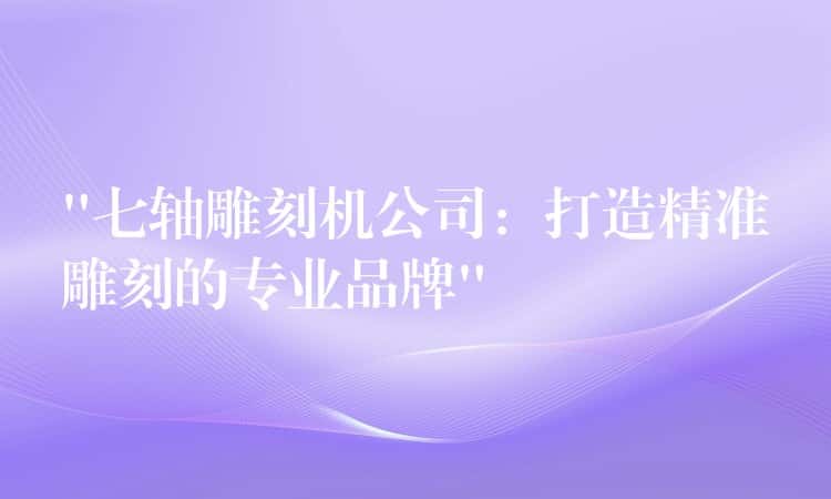 “七轴雕刻机公司：打造精准雕刻的专业品牌”