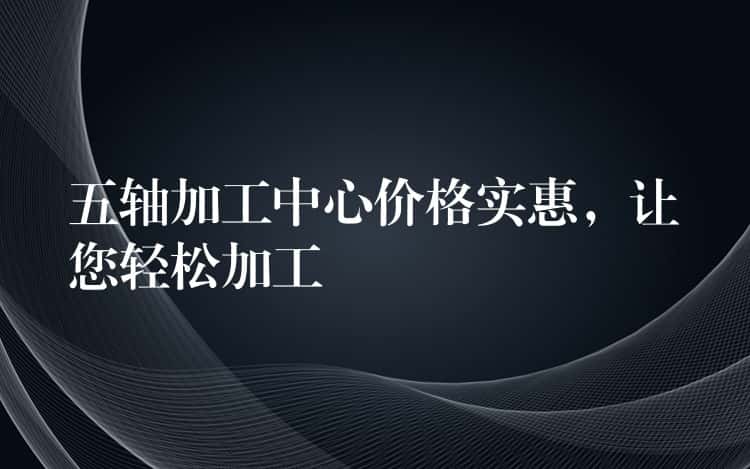 五轴加工中心价格实惠，让您轻松加工