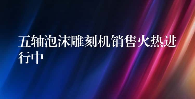 五轴泡沫雕刻机销售火热进行中 五轴泡沫雕刻机销售火热进行中