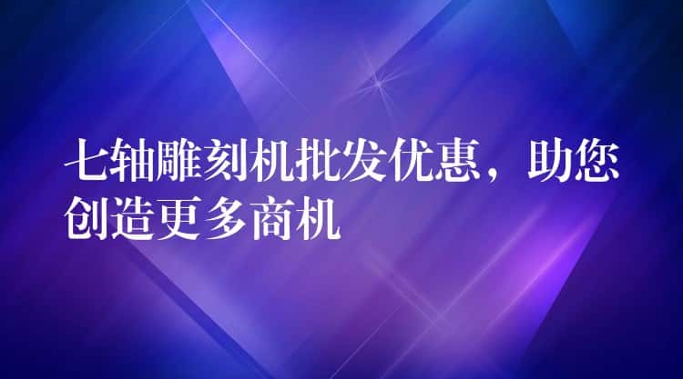 七轴雕刻机批发优惠，助您创造更多商机