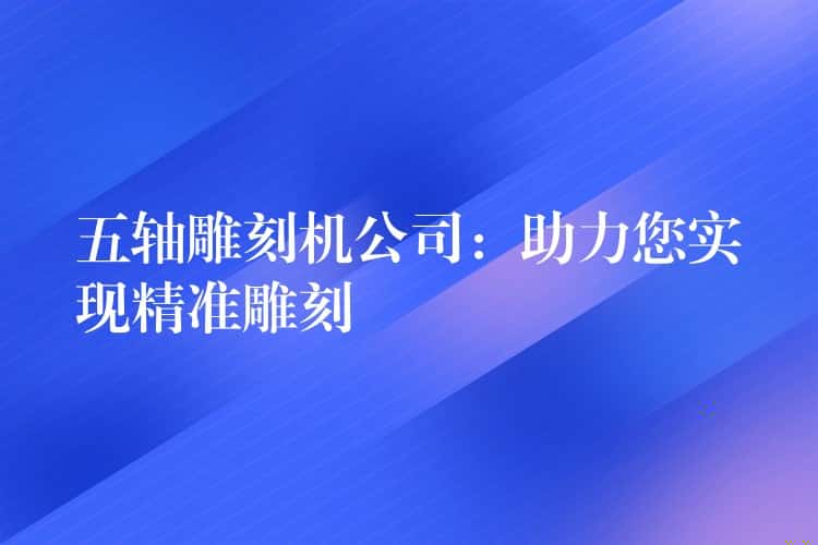 五轴雕刻机公司：助力您实现精准雕刻